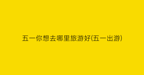五一你想去哪里旅游好(五一出游)