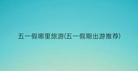 五一假哪里旅游(五一假期出游推荐)