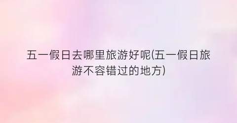 五一假日去哪里旅游好呢(五一假日旅游不容错过的地方)