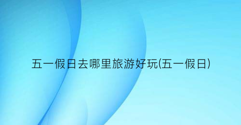 五一假日去哪里旅游好玩(五一假日)