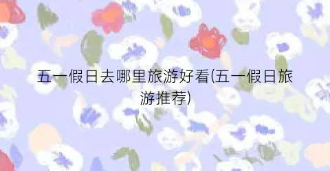 五一假日去哪里旅游好看(五一假日旅游推荐)