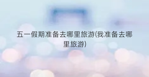 五一假期准备去哪里旅游(我准备去哪里旅游)