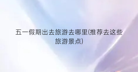 五一假期出去旅游去哪里(推荐去这些旅游景点)