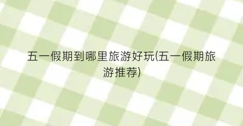 五一假期到哪里旅游好玩(五一假期旅游推荐)