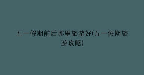 五一假期前后哪里旅游好(五一假期旅游攻略)