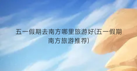 五一假期去南方哪里旅游好(五一假期南方旅游推荐)