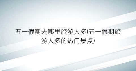 五一假期去哪里旅游人多(五一假期旅游人多的热门景点)