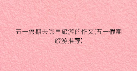 五一假期去哪里旅游的作文(五一假期旅游推荐)