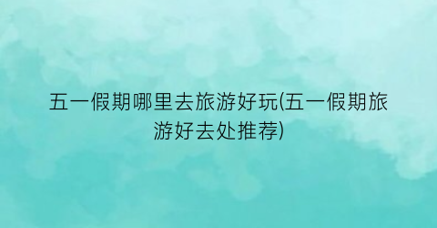 五一假期哪里去旅游好玩(五一假期旅游好去处推荐)