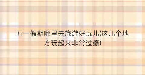 五一假期哪里去旅游好玩儿(这几个地方玩起来非常过瘾)