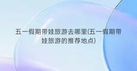五一假期带娃旅游去哪里(五一假期带娃旅游的推荐地点)