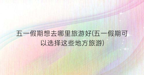 五一假期想去哪里旅游好(五一假期可以选择这些地方旅游)