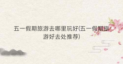 五一假期旅游去哪里玩好(五一假期旅游好去处推荐)
