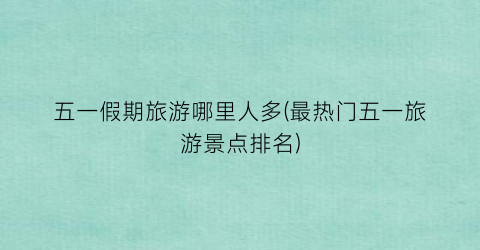 五一假期旅游哪里人多(最热门五一旅游景点排名)
