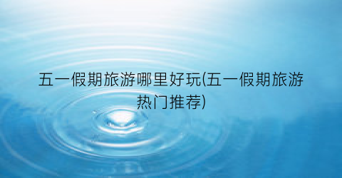 五一假期旅游哪里好玩(五一假期旅游热门推荐)