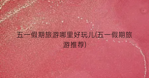 五一假期旅游哪里好玩儿(五一假期旅游推荐)
