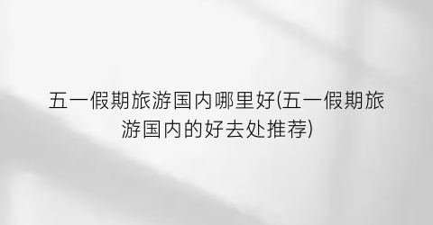 五一假期旅游国内哪里好(五一假期旅游国内的好去处推荐)