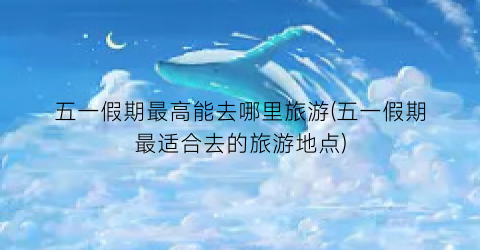 五一假期最高能去哪里旅游(五一假期最适合去的旅游地点)