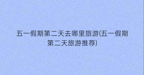 五一假期第二天去哪里旅游(五一假期第二天旅游推荐)