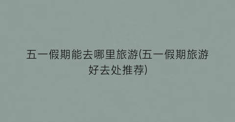 五一假期能去哪里旅游(五一假期旅游好去处推荐)