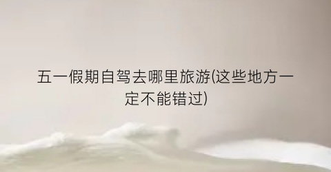 五一假期自驾去哪里旅游(这些地方一定不能错过)