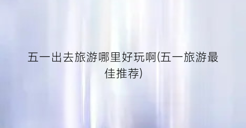 五一出去旅游哪里好玩啊(五一旅游最佳推荐)