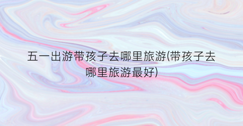 五一出游带孩子去哪里旅游(带孩子去哪里旅游最好)