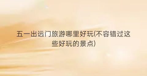 五一出远门旅游哪里好玩(不容错过这些好玩的景点)