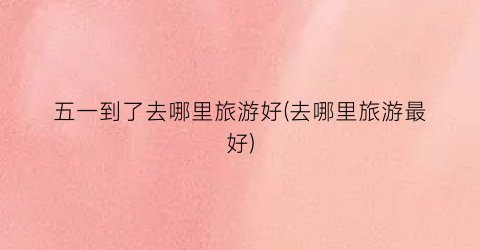 五一到了去哪里旅游好(去哪里旅游最好)