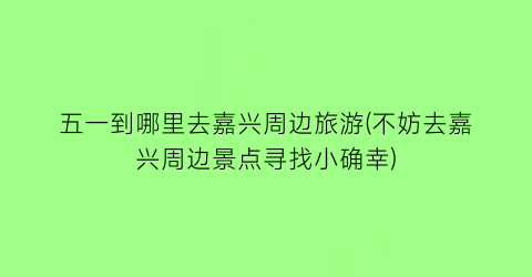 五一到哪里去嘉兴周边旅游(不妨去嘉兴周边景点寻找小确幸)