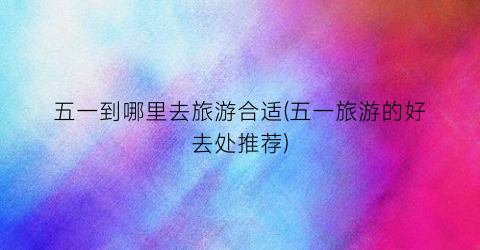 五一到哪里去旅游合适(五一旅游的好去处推荐)