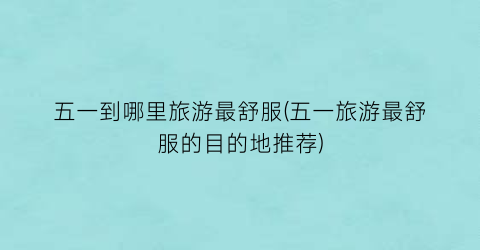 五一到哪里旅游最舒服(五一旅游最舒服的目的地推荐)