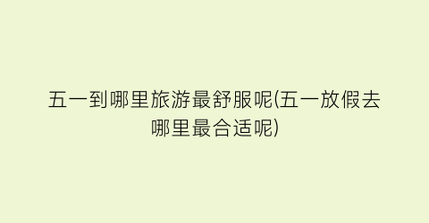 五一到哪里旅游最舒服呢(五一放假去哪里最合适呢)