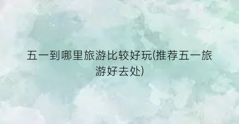 五一到哪里旅游比较好玩(推荐五一旅游好去处)