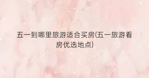 五一到哪里旅游适合买房(五一旅游看房优选地点)