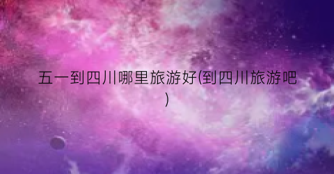 五一到四川哪里旅游好(到四川旅游吧)