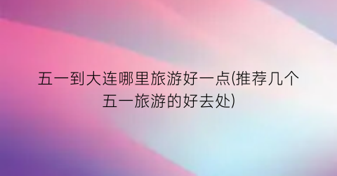 五一到大连哪里旅游好一点(推荐几个五一旅游的好去处)