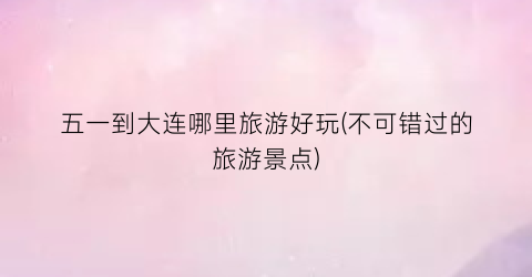 五一到大连哪里旅游好玩(不可错过的旅游景点)