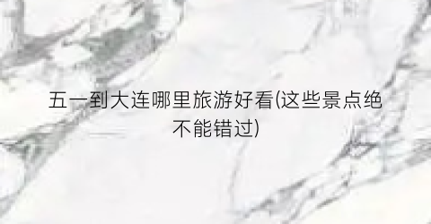 五一到大连哪里旅游好看(这些景点绝不能错过)