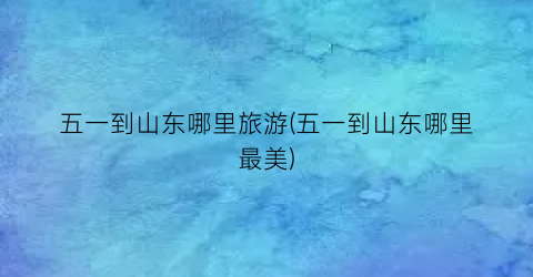 五一到山东哪里旅游(五一到山东哪里最美)