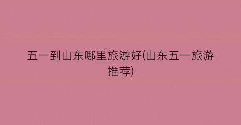 五一到山东哪里旅游好(山东五一旅游推荐)