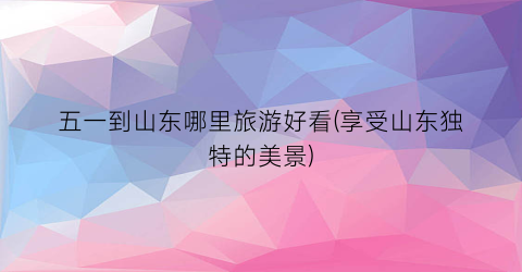 五一到山东哪里旅游好看(享受山东独特的美景)