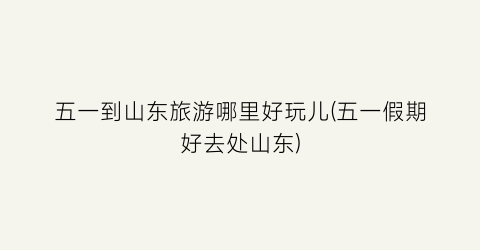 五一到山东旅游哪里好玩儿(五一假期好去处山东)