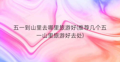 五一到山里去哪里旅游好(推荐几个五一山里旅游好去处)