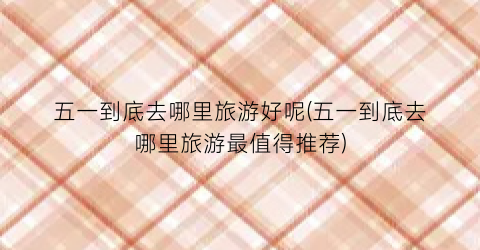 五一到底去哪里旅游好呢(五一到底去哪里旅游最值得推荐)