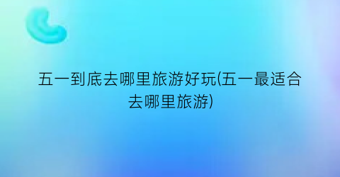 五一到底去哪里旅游好玩(五一最适合去哪里旅游)