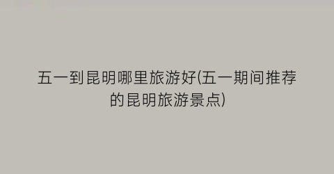 五一到昆明哪里旅游好(五一期间推荐的昆明旅游景点)