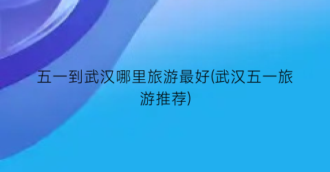五一到武汉哪里旅游最好(武汉五一旅游推荐)