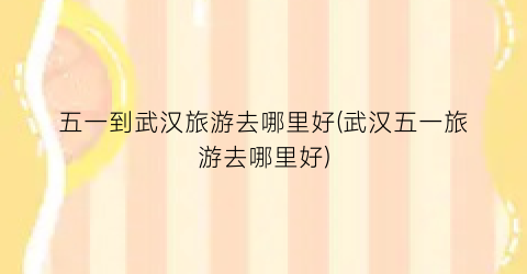 五一到武汉旅游去哪里好(武汉五一旅游去哪里好)
