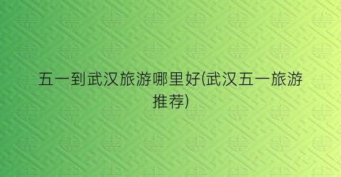 五一到武汉旅游哪里好(武汉五一旅游推荐)